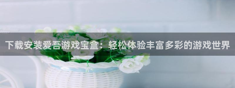 杏运娱乐注册账号入口在哪里：下载安装爱吾游戏宝盒：轻松体验丰